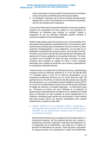 PLAN MULTISECTORIAL PARA LA PREVENCIÓN Y REDUCCIÓN DE LA ANEMIA
MATERNO INFANTIL EN EL PERÚ. PERIODO 2024-2030
PERÍODO 2024-2030
46
niños y alimentos que forman parte de intervenciones de bienestar
social, como leche y alimentos para almuerzos escolares.
C. La fortificación voluntaria, por la cual la industria voluntariamente
agrega hierro y otros micronutrientes a los alimentos procesados,
como en los cereales para el desayuno.
A la luz de la información actualmente disponible, los países necesitan
examinar los compuestos de hierro usados en sus programas de
fortificación de alimentos para verificar su cantidad, calidad y
asegurarse de que los alimentos fortificados pueden contribuir a
aumentar la ingesta de hierro biodisponible.
Debido al bajo aporte nutricional de hierro y otros micronutrientes en la
alimentación de la población vulnerable del Perú, se han llevado a cabo
intervenciones diversas para incrementar el consumo de hierro y otros
nutrientes hematopoyéticos a nivel poblacional, una de ellas es la
fortificación de alimentos de consumo masivo, como la harina de trigo.
Se estima un consumo nacional de harina de trigo de 5.59 gramos per
cápita día (9.13 g per cápita/día en los quintiles inferiores). Por tanto,
se estima que la cantidad de harina de trigo consumida no sería
suficiente para aumentar la ingesta de hierro y otros nutrientes
esenciales como medida de prevención de la anemia, especialmente
en la población vulnerable del país.
Posteriormente, se implementa la fortificación del arroz, planificándose
incorporar al arroz 8 vitaminas (Vitamina A, D, E, B1, B3, B6, B9, B12)
y 2 minerales (Hierro y zinc). En su ficha de homologación, se ha
propuesto la fortificación del arroz con 4.2 mg de hierro por cada 100
gramos de arroz. En el Perú, el consumo de arroz pilado es el más alto
de Latinoamérica, con un promedio anual por habitante de 54 kg (2017),
por lo que se ha seleccionado el arroz como el vehículo para aumentar
la ingesta de vitaminas y minerales esenciales. La intervención clave
es: Promover el consumo del arroz fortificado en la población en
general; esta medida aplicada en simultáneo con la utilización en la dieta
diaria de alimentos con alto contenido de hierro biodisponible en la
población vulnerable puede resultar de mucha utilidad, incluso también
para otros grupos etarios con mayores necesidades como mujeres
adolescentes y mujeres en edad fértil.
D. Gestión territorial con el compromiso político, programático y
presupuestal de las entidades de los 3 niveles de gobierno para el
desarrollo de las intervenciones efectivas para la reducción y
prevención de la anemia
Muchas de las acciones que se programan en los planes tienen un
componente esencial, son los aspectos técnicos que modulan y
sustentan las acciones a realizarse, iniciándose principalmente con
un diagnóstico de la problemática, que luego de un análisis se
generan las alternativas de solución. Estas acciones a ejecutarse
no siempre cuentan con la perspectiva o interés de los diferentes
 