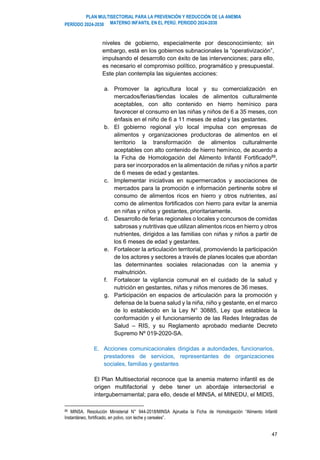PLAN MULTISECTORIAL PARA LA PREVENCIÓN Y REDUCCIÓN DE LA ANEMIA
MATERNO INFANTIL EN EL PERÚ. PERIODO 2024-2030
PERÍODO 2024-2030
47
niveles de gobierno, especialmente por desconocimiento; sin
embargo, está en los gobiernos subnacionales la “operativización”,
impulsando el desarrollo con éxito de las intervenciones; para ello,
es necesario el compromiso político, programático y presupuestal.
Este plan contempla las siguientes acciones:
a. Promover la agricultura local y su comercialización en
mercados/ferias/tiendas locales de alimentos culturalmente
aceptables, con alto contenido en hierro hemínico para
favorecer el consumo en las niñas y niños de 6 a 35 meses, con
énfasis en el niño de 6 a 11 meses de edad y las gestantes.
b. El gobierno regional y/o local impulsa con empresas de
alimentos y organizaciones productoras de alimentos en el
territorio la transformación de alimentos culturalmente
aceptables con alto contenido de hierro hemínico, de acuerdo a
la Ficha de Homologación del Alimento Infantil Fortificado89
,
para ser incorporados en la alimentación de niñas y niños a partir
de 6 meses de edad y gestantes.
c. Implementar iniciativas en supermercados y asociaciones de
mercados para la promoción e información pertinente sobre el
consumo de alimentos ricos en hierro y otros nutrientes, así
como de alimentos fortificados con hierro para evitar la anemia
en niñas y niños y gestantes, prioritariamente.
d. Desarrollo de ferias regionales o locales y concursos de comidas
sabrosas y nutritivas que utilizan alimentos ricos en hierro y otros
nutrientes, dirigidos a las familias con niñas y niños a partir de
los 6 meses de edad y gestantes.
e. Fortalecer la articulación territorial, promoviendo la participación
de los actores y sectores a través de planes locales que abordan
las determinantes sociales relacionadas con la anemia y
malnutrición.
f. Fortalecer la vigilancia comunal en el cuidado de la salud y
nutrición en gestantes, niñas y niños menores de 36 meses.
g. Participación en espacios de articulación para la promoción y
defensa de la buena salud y la niña, niño y gestante, en el marco
de lo establecido en la Ley N° 30885, Ley que establece la
conformación y el funcionamiento de las Redes Integradas de
Salud – RIS, y su Reglamento aprobado mediante Decreto
Supremo Nº 019-2020-SA.
E. Acciones comunicacionales dirigidas a autoridades, funcionarios,
prestadores de servicios, representantes de organizaciones
sociales, familias y gestantes
El Plan Multisectorial reconoce que la anemia materno infantil es de
origen multifactorial y debe tener un abordaje intersectorial e
intergubernamental; para ello, desde el MINSA, el MINEDU, el MIDIS,
89 MINSA. Resolución Ministerial N° 944-2018/MINSA Aprueba la Ficha de Homologación “Alimento Infantil
Instantáneo, fortificado, en polvo, con leche y cereales”.
 