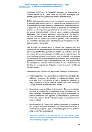 PLAN MULTISECTORIAL PARA LA PREVENCIÓN Y REDUCCIÓN DE LA ANEMIA
MATERNO INFANTIL EN EL PERÚ. PERIODO 2024-2030
PERÍODO 2024-2030
48
VIVIENDA, PRODUCE, el MIDAGRI, Ministerio de Transportes y
Comunicaciones (MTC), entre otros, se impulsan estrategias que
contribuyan a prevenir y controlar la anemia materno infantil.
El Plan Multisectorial cuenta con una estrategia de comunicación para
la sensibilización en la población, la cual tiene como objetivo contribuir
a la generación y fortalecimiento de conocimientos sobre la anemia en
la población y a promover la mejora de prácticas de alimentación
dirigidas a reducir la anemia y problemas de malnutrición con enfoques
de género, interculturalidad y ciclo de vida; y, propone actividades
focalizadas con enfoque educativo comunicacional de alcance
nacional, incluyendo radio, televisión, redes sociales y otros medios,
además involucra a todos los niveles de gobierno y está liderada por
las autoridades de cada sector, además promueve la participación de
actores locales y comunales.
Las acciones de comunicación y difusión del presente Plan son
coordinadas con la Secretaría de Comunicación Social de la Presidencia
de Consejo de Ministros, que convoca a todos los sectores a través de
las oficinas de comunicación para la elaboración e implementación de
una estrategia única de comunicación a nivel nacional. Los sectores
deben articular estrategias sectoriales y campañas de comunicación y
gestionar los recursos para su implementación, con el fin de posicionar
los mensajes que permitan promover estilos de vida saludables en las
familias, así como prácticas dirigidas a reducir la anemia y problemas
de malnutrición.
La estrategia para sensibilizar a la población contempla 3 dimensiones:
a. Incidencia política. Tiene como objetivo incidir en las autoridades de
gobierno, tomadores de decisión y actores principales para
consolidar sus compromisos y definir estrategias dirigidas a
asegurar políticas públicas, recursos e inversiones que contribuyan
a la reducción de la anemia materno infantil.
b. Capacidades para sensibilizar en la población. Tiene como objetivo
promover y fortalecer las competencias entre los prestadores de
servicios claves, como es el personal de la salud y otros de servicios
públicos pertinentes para lograr en el público objetivo, promover la
mejora de prácticas de alimentación dirigidas a reducir la anemia
materno infantil.
c. Movilización social. Tiene como objetivo generar en la ciudadanía
una corriente de opinión favorable a las actividades focalizadas, a
nivel nacional, regional y local, movilizando su participación en favor
del presente Plan Multisectorial.
F. Monitoreo, evaluación e Investigación de las intervenciones
efectivas priorizadas para la reducción y prevención de la anemia
a nivel nacional, regional y local
 