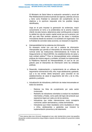 PLAN MULTISECTORIAL PARA LA PREVENCIÓN Y REDUCCIÓN DE LA ANEMIA
MATERNO INFANTIL EN EL PERÚ. PERIODO 2024-2030
PERÍODO 2024-2030
49
El Ministerio de Salud lidera la evaluación semestral y anual del
Plan Multisectorial durante el periodo de vigencia, además convoca
y tiene como finalidad la valoración del cumplimiento de los
objetivos y la oportuna respuesta ante los posibles riesgos
identificados.
Urge en el país impulsar la generación de evidencias, mayor
conocimiento en torno a la problemática de la anemia materno-
infantil; de esta manera, deberíamos estar contribuyendo a mejorar
la calidad de vida de nuestro capital social que es la persona, por
ello que este Plan también apuesta por las ideas e iniciativas
innovadoras desde los sectores o la sociedad civil organizada. Con
la finalidad de concretar estas acciones, es necesario lo siguiente:
a. Interoperabilidad de los sistemas de información
Es necesario contar con una red o sistema de información
interoperable que permita el intercambio de información de forma
nominal entre las Instituciones Administradoras de Fondos de
Aseguramiento en Salud (IAFAS), los establecimientos de salud y
toda entidad pública.90 Para la interoperabilidad entre entidades
públicas de manera segura y confiable, el Estado ha implementado
la Plataforma Nacional de Interoperabilidad, el cual es de uso
gratuito para el intercambio de información entre las entidades
públicas.
b. Desarrollo, implementación y mantenimiento de un software de
seguimiento nominal de la niña, niño, mujer adolescente y gestante,
que a la vez brinde “alerta temprana” para concretar en los
establecimientos de salud el seguimiento del niño y de la niña,
gestante y puérpera.
c. Actualización de indicadores y definición de metas transversales en
todos los sectores.
− Retomar los hitos de cumplimiento por cada sector
involucrado.
− Rediseño de indicadores orientados a evaluar los resultados
intermedios y finales, como parte del logro del producto que
esperamos lograr por cada uno de los sectores.
− Indicadores que midan intervenciones como consejería
nutricional, sesión demostrativa y visitas domiciliarias.
− Indicadores que midan resultados como resultados en niñas
y niños, adolescentes y gestantes que iniciaron la
suplementación preventiva y de tratamiento.
90
Estos sistemas deben tener información desagregada por sexo, edad, identidad étnico-cultural, área geográfica,
discapacidad, condición socioeconómica, lengua indígena u originaria, entre otras variables a fin que permita un análisis
entre estas.
 