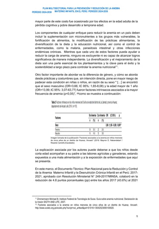 PLAN MULTISECTORIAL PARA LA PREVENCIÓN Y REDUCCIÓN DE LA ANEMIA
MATERNO INFANTIL EN EL PERÚ. PERIODO 2024-2030
PERÍODO 2024-2030
5
mayor parte de este costo fue ocasionado por los efectos en la edad adulta de la
pérdida cognitiva y pobre desarrollo a temprana edad.
Los componentes de cualquier enfoque para reducir la anemia en un país deben
incluir la suplementación con micronutrientes a los grupos más vulnerables, la
fortificación de alimentos, la modificación de las prácticas alimentarias, la
diversificación de la dieta y la educación nutricional, así como el control de
enfermedades, como la malaria, parasitosis intestinal y otras infecciones
endémicas crónicas. Mientras que cada uno de estos factores pueda ayudar a
reducir la carga de anemia, ninguno es excluyente ni es capaz de alcanzar logros
significativos de manera independiente. La diversificación y el mejoramiento de la
dieta son una parte esencial de los planteamientos y la clave para el éxito y la
sostenibilidad a largo plazo para controlar la anemia nutricional11
.
Otro factor importante de abordar es la diferencia de género, y cómo se aborda
desde prácticas y costumbres que, sin intención directa, pone en mayor riesgo de
padecer esta condición en niñas o niños, en razón de su sexo " […] se encontró
que el sexo masculino (OR=3,66; IC 95%: 1,65-8,08) y la edad mayor de 1 año
(OR=13,99; IC 95%: 3,07-63,77) fueron factores intrínsecos asociados a la mayor
frecuencia de anemia (p<0,05)”, 12como se muestra a continuación:
Imagen tomada de la publicación “Factores asociados a la anemia en niños menores
de cinco años de un distrito de Huaraz, Ancash” (2019. Mayron D. Nakandakari /
Ricardo Carreño-Escobedo)
La explicación asociada por los autores puede deberse a que los niños desde
corta edad acompañan a su padre a las labores agrícolas y ganaderas, estando
expuestos a una mala alimentación y a la exposición de enfermedades que aquí
se presenta.
En este marco, el Documento Técnico: Plan Nacional para la Reducción y Control
de la Anemia Materno Infantil y la Desnutrición Crónica Infantil en el Perú: 2017-
2021, aprobado con Resolución Ministerial N° 249-2017/MINSA, colaboró en la
reducción de 4.8 puntos porcentuales (pp) entre los años 2017 (43.6%) al 2021
11 Zimmermann Michael B. Instituto Federal de Tecnología de Suiza. Guía sobre anemia nutricional. Declaración de
la misión SIGTH AND LIFE. 2007.
12 Factores asociados a la anemia en niños menores de cinco años de un distrito de Huaraz, Ancash:
http://www.scielo.org.pe/scielo.php?script=sci_arttext&pid=S1018-130X2023000100020.
 