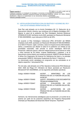 PLAN MULTISECTORIAL PARA LA PREVENCIÓN Y REDUCCIÓN DE LA ANEMIA
MATERNO INFANTIL EN EL PERÚ. PERIODO 2024-2030
PERÍODO 2024-2030
51
Objetivo específico 7:
Gestionar la evidencia y la investigación de tecnologías e innovaciones en temas
prioritarios de diagnóstico, tratamiento y prevención de anemia, que contribuyan a la
modificación y mejora de la implementación de las intervenciones efectivas que
reduzcan y prevengan la anemia
El objetivo no se podría cumplir ante los
siguientes acontecimientos.
Efectos adversos del cambio climático.
Terremotos.
Inestabilidad política.
6.3 ARTICULACIÓN ESTRATÉGICA CON LOS OBJETIVOS Y ACCIONES DEL PEI Y
CON LAS ACTIVIDADES OPERATIVAS DEL POI.
Este Plan está alineado con la Acción Estratégica AE 1.2. Reducción de la
Desnutrición Infantil y Anemia, que contribuye con el Objetivo Estratégico OE1:
Mejorar la salud de la población del Plan Estratégico Sectorial Multianual
(PESEM) 2016-2021 del Sector al año 2025, aprobado con Resolución Ministerial
N°364-2022/MINSA, cuya meta para el 2023 es del 36%.
De acuerdo al Plan Estratégico Institucional (PEI) 2019-2021 del MINSA
ampliado al año 2026, aprobado con Resolución Ministerial N°358-2023/MINSA,
en el OEI.01 Prevenir, vigilar, controlar y reducir el impacto de las enfermedades,
daños y condiciones que afectan la salud en la población con énfasis en las
prioridades nacionales, está prevista la acción estratégica AEI.01.05:
Prevención, detección precoz y atención integral oportuna de la anemia en niñas
y niños menores de 36 meses, mujeres adolescentes y gestante; y de la
desnutrición crónica infantil; que contiene el producto: 5006270: Brindar Atención
A Niños Con Diagnostico De Anemia Por Deficiencia De Hierro y la actividad
presupuestal: 5000019: Administrar Suplemento De Hierro Y Vitamina A.
La mencionada acción estratégica es congruente con las actividades en el
objetivo específico 1 del presente Plan.
Por otro lado, está alineado con el Plan Operativo Institucional (POI) Multianual
2024- 2026 del Pliego 011: Ministerio de Salud, aprobado por Resolución
Ministerial N°427-2023/MINSA, con las siguientes actividades operativas:
Código: AOI00011700399 4427607 - MONITOREO DE LOS
PRODUCTOS DE LA FUNCIÓN SALUD DEL
PPOR DIT.
Código: AOI00011700400 3324701 - DESARROLLO DE DOCUMENTOS
TÉCNICOS NORMATIVOS.
Código: AOI00011700447 4427608 - EVALUACIÓN DE LOS
PRODUCTOS DE LA FUNCIÓN SALUD DEL
PPOR DIT.
Código: AOI00011700448 4427609 - SUPERVISIÓN DE LOS
PRODUCTOS DE LA FUNCIÓN SALUD DEL
PPOR DIT.
Asimismo, las intervenciones estratégicas para la prevención y el control de la
anemia son parte de los productos específicos del Programa Presupuestal
Orientado por Resultados del Desarrollo Infantil Temprano –PpoR DIT.
 