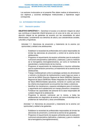 PLAN MULTISECTORIAL PARA LA PREVENCIÓN Y REDUCCIÓN DE LA ANEMIA
MATERNO INFANTIL EN EL PERÚ. PERIODO 2024-2030
PERÍODO 2024-2030
52
Los sectores involucrados en el presente Plan deben realizar el alineamiento a
sus objetivos y acciones estratégicas Institucionales y Operativas según
corresponda.
6.4 ACTIVIDADES POR OBJETIVOS
6.4.1 Descripción operativa
OBJETIVO ESPECÍFICO 1: Garantizar el acceso a la atención integral de salud
que contribuya al desarrollo infantil temprano en el curso de la vida, así como la
atención integral de las gestantes de acuerdo con las necesidades de salud
diferenciadas, considerando sus derechos de salud y sus características sociales,
culturales y lingüísticas.
Actividad 1.1: Atenciones de prevención y tratamiento de la anemia con
oportunidad y calidad a las adolescentes.
- Establecer la necesidad de profesionales de la salud responsables de
brindar las atenciones de prevención y control de la anemia de las
adolescentes.
- Programar el requerimiento de equipos suficientes para la evaluación
nutricional antropométrica (tallímetros y balanzas) y para la medición
de la hemoglobina (hemoglobinómetros), así como el monitoreo de
operatividad y mantenimiento de los mismos.
- Programar el requerimiento de medicamentos e insumos suficientes
para la suplementación preventiva y el tratamiento de la anemia de las
adolescentes.
- Trabajo multidisciplinario entre la estrategia sanitaria de alimentación
y nutrición y la dirección de medicamentos o quien haga sus veces, a
nivel de las DIRIS/ Dirección Regional de Salud (DIRESA)/ Gerencia
Regional de Salud (GERESA)/ Redes Integradas de Salud (RIS)/Red
de Salud (RED)/Unidades ejecutoras, tomando en cuenta que entre
los criterios de programación se encuentran las metas o coberturas.
- Identificar los mecanismos y espacios estratégicos para el monitoreo
y seguimiento de la adolescente con manejo preventivo o terapéutico.
- Fortalecer las capacidades del personal de la salud responsable del
cuidado integral de la adolescente.
- Programar la atención nutricional, por lo menos, a todas las
adolescentes con diagnóstico de anemia, así como el abordaje de los
problemas de malnutrición y otras comorbilidades.
Actividad 1.2: Atenciones de prevención y tratamiento de la anemia con
oportunidad y calidad a las gestantes.
- Establecer la necesidad de profesionales responsables de brindar las
atenciones de prevención y control de la anemia de las gestantes.
- Programar el requerimiento de equipos suficientes para la evaluación
nutricional antropométrica (tallímetros y balanzas) y para la medición
de la hemoglobina (hemoglobinómetros).
 