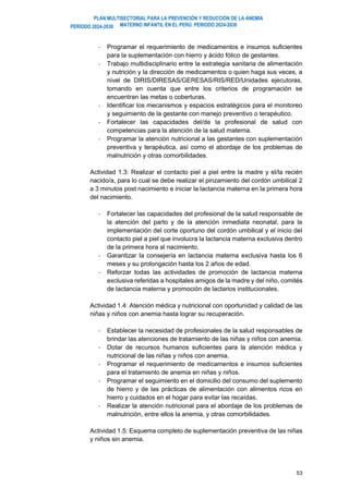 PLAN MULTISECTORIAL PARA LA PREVENCIÓN Y REDUCCIÓN DE LA ANEMIA
MATERNO INFANTIL EN EL PERÚ. PERIODO 2024-2030
PERÍODO 2024-2030
53
- Programar el requerimiento de medicamentos e insumos suficientes
para la suplementación con hierro y ácido fólico de gestantes.
- Trabajo multidisciplinario entre la estrategia sanitaria de alimentación
y nutrición y la dirección de medicamentos o quien haga sus veces, a
nivel de DIRIS/DIRESAS/GERESAS/RIS/RED/Unidades ejecutoras,
tomando en cuenta que entre los criterios de programación se
encuentran las metas o coberturas.
- Identificar los mecanismos y espacios estratégicos para el monitoreo
y seguimiento de la gestante con manejo preventivo o terapéutico.
- Fortalecer las capacidades del/de la profesional de salud con
competencias para la atención de la salud materna.
- Programar la atención nutricional a las gestantes con suplementación
preventiva y terapéutica, así como el abordaje de los problemas de
malnutrición y otras comorbilidades.
Actividad 1.3: Realizar el contacto piel a piel entre la madre y el/la recién
nacido/a, para lo cual se debe realizar el pinzamiento del cordón umbilical 2
a 3 minutos post nacimiento e iniciar la lactancia materna en la primera hora
del nacimiento.
- Fortalecer las capacidades del profesional de la salud responsable de
la atención del parto y de la atención inmediata neonatal, para la
implementación del corte oportuno del cordón umbilical y el inicio del
contacto piel a piel que involucra la lactancia materna exclusiva dentro
de la primera hora al nacimiento.
- Garantizar la consejería en lactancia materna exclusiva hasta los 6
meses y su prolongación hasta los 2 años de edad.
- Reforzar todas las actividades de promoción de lactancia materna
exclusiva referidas a hospitales amigos de la madre y del niño, comités
de lactancia materna y promoción de lactarios institucionales.
Actividad 1.4: Atención médica y nutricional con oportunidad y calidad de las
niñas y niños con anemia hasta lograr su recuperación.
- Establecer la necesidad de profesionales de la salud responsables de
brindar las atenciones de tratamiento de las niñas y niños con anemia.
- Dotar de recursos humanos suficientes para la atención médica y
nutricional de las niñas y niños con anemia.
- Programar el requerimiento de medicamentos e insumos suficientes
para el tratamiento de anemia en niñas y niños.
- Programar el seguimiento en el domicilio del consumo del suplemento
de hierro y de las prácticas de alimentación con alimentos ricos en
hierro y cuidados en el hogar para evitar las recaídas.
- Realizar la atención nutricional para el abordaje de los problemas de
malnutrición, entre ellos la anemia, y otras comorbilidades.
Actividad 1.5: Esquema completo de suplementación preventiva de las niñas
y niños sin anemia.
 