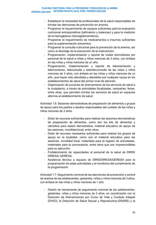 PLAN MULTISECTORIAL PARA LA PREVENCIÓN Y REDUCCIÓN DE LA ANEMIA
MATERNO INFANTIL EN EL PERÚ. PERIODO 2024-2030
PERÍODO 2024-2030
54
- Establecer la necesidad de profesionales de la salud responsables de
brindar las atenciones de prevención en anemia.
- Programar el requerimiento de equipos suficientes para la evaluación
nutricional antropométrica (tallímetros y balanzas) y para la medición
de la hemoglobina (hemoglobinómetros).
- Programar el requerimiento de medicamentos e insumos suficientes
para la suplementación preventiva.
- Programar la consulta nutricional para la prevención de la anemia, así
como el abordaje de la prevención de la malnutrición.
- Programación, implementación y reporte de visitas domiciliarias por
personal de la salud a niñas y niños menores de 3 años, con énfasis
en las niñas y niños menores de un año.
- Programación, implementación y reporte de teleorientación y
telemonitoreo, teleconsulta y teleinterconsulta de las niñas y niños
menores de 3 años, con énfasis en las niñas y niños menores de un
año, que hayan sido atendidas y atendidos por cualquier causa en los
establecimientos de salud del primer nivel de atención.
- Organización de acciones de acercamiento de los servicios de salud a
la ciudadanía, a través de actividades focalizadas, campañas, ferias,
entre otras, que permiten brindar los servicios de salud en espacios
alternos al establecimiento de salud.
Actividad 1.6: Sesiones demostrativas de preparación de alimentos y grupos
de apoyo para los padres o adultos responsables del cuidado de las niñas y
niños menores de 3 años.
- Dotar de recursos suficientes para realizar las sesiones demostrativas
de preparación de alimentos, como son los kits de alimentos y
utensilios para sesión demostrativa, material educativo de apoyo de
las sesiones, movilidad local, entre otros.
- Dotar de recursos necesarios suficientes para realizar los grupos de
apoyo en la localidad, como son el material educativo para las
sesiones, movilidad local, materiales para el registro de actividades,
materiales para la convocatoria, entre otros que son imprescindibles
para su ejecución.
- Fortalecimiento de capacidades al personal de la salud de DIRIS/
DIRESA/ GERESA.
- Asistencia técnica a equipos de DIRIS/DIRESA/GERESA para la
programación de estas actividades y el monitoreo del cumplimiento de
la programación.
Actividad 1.7: Seguimiento nominal de las atenciones de prevención y control
de anemia de las adolescentes, gestantes, niñas y niños menores de 3 años,
con énfasis en las niñas y niños menores de 1 año.
- Diseño de herramienta de seguimiento nominal de las adolescentes,
gestantes, niñas y niños menores de 3 años, en coordinación con la
Dirección de Intervenciones por Curso de Vida y Cuidado Integral
(DVICI), la Dirección de Salud Sexual y Reproductiva (DSARE) y la
 