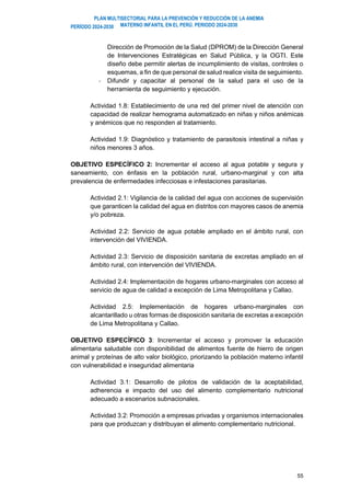 PLAN MULTISECTORIAL PARA LA PREVENCIÓN Y REDUCCIÓN DE LA ANEMIA
MATERNO INFANTIL EN EL PERÚ. PERIODO 2024-2030
PERÍODO 2024-2030
55
Dirección de Promoción de la Salud (DPROM) de la Dirección General
de Intervenciones Estratégicas en Salud Pública, y la OGTI. Este
diseño debe permitir alertas de incumplimiento de visitas, controles o
esquemas, a fin de que personal de salud realice visita de seguimiento.
- Difundir y capacitar al personal de la salud para el uso de la
herramienta de seguimiento y ejecución.
Actividad 1.8: Establecimiento de una red del primer nivel de atención con
capacidad de realizar hemograma automatizado en niñas y niños anémicas
y anémicos que no responden al tratamiento.
Actividad 1.9: Diagnóstico y tratamiento de parasitosis intestinal a niñas y
niños menores 3 años.
OBJETIVO ESPECÍFICO 2: Incrementar el acceso al agua potable y segura y
saneamiento, con énfasis en la población rural, urbano-marginal y con alta
prevalencia de enfermedades infecciosas e infestaciones parasitarias.
Actividad 2.1: Vigilancia de la calidad del agua con acciones de supervisión
que garanticen la calidad del agua en distritos con mayores casos de anemia
y/o pobreza.
Actividad 2.2: Servicio de agua potable ampliado en el ámbito rural, con
intervención del VIVIENDA.
Actividad 2.3: Servicio de disposición sanitaria de excretas ampliado en el
ámbito rural, con intervención del VIVIENDA.
Actividad 2.4: Implementación de hogares urbano-marginales con acceso al
servicio de agua de calidad a excepción de Lima Metropolitana y Callao.
Actividad 2.5: Implementación de hogares urbano-marginales con
alcantarillado u otras formas de disposición sanitaria de excretas a excepción
de Lima Metropolitana y Callao.
OBJETIVO ESPECÍFICO 3: Incrementar el acceso y promover la educación
alimentaria saludable con disponibilidad de alimentos fuente de hierro de origen
animal y proteínas de alto valor biológico, priorizando la población materno infantil
con vulnerabilidad e inseguridad alimentaria
Actividad 3.1: Desarrollo de pilotos de validación de la aceptabilidad,
adherencia e impacto del uso del alimento complementario nutricional
adecuado a escenarios subnacionales.
Actividad 3.2: Promoción a empresas privadas y organismos internacionales
para que produzcan y distribuyan el alimento complementario nutricional.
 