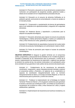 PLAN MULTISECTORIAL PARA LA PREVENCIÓN Y REDUCCIÓN DE LA ANEMIA
MATERNO INFANTIL EN EL PERÚ. PERIODO 2024-2030
PERÍODO 2024-2030
56
Actividad 3.3: Promoción y educación en el uso del alimento complementario
nutricional, con participación de programas sociales, gobiernos locales y
aliados de la sociedad civil en 6 departamentos priorizados del país.
Actividad 3.4: Educación en el consumo de alimentos fortificados en la
población general, promoviendo la comercialización a través de canales en
el mercado privado.
Actividad 3.5: Conservación y caracterización de bancos de germoplasma
para el uso sostenible de la agrobiodiversidad y resguardo de la seguridad
alimentaria.
Actividad 3.6: Asistencia técnica y capacitación a productores para la
adopción de paquetes tecnológicos.
Actividad 3.7: Educación alimentaria para mejorar el consumo de productos
hidrobiológicos y hábitos alimentarios dirigidos a madres y/o cuidadores de
niñas y niños menores de 3 años, gestantes y/o adolescentes.
Actividad 3.8: Fortalecimiento de capacidades al personal de la salud sobre
el fomento de productos hidrobiológicos en la alimentación materno infantil.
Actividad 3.9: Ferias de promoción para mejorar el acceso de productos
hidrobiológicos.
OBJETIVO ESPECÍFICO 4: Asegurar la gestión territorial con el compromiso
político, programático y presupuestal de las entidades en los 3 niveles de gobierno,
orientado al desarrollo de las intervenciones para la prevención y control de la
anemia, implementación de mecanismos de supervisión y vigilancia que permitan
la rendición de cuentas de las y los actores involucrados y con participación activa
de la sociedad civil que garantice el valor público de las acciones del presente plan.
Actividad 4.1: Fortalecimiento de los mecanismos de articulación,
coordinación, cooperación y apoyo intergubernamental orientado a generar
el compromiso político y financiero y la vigilancia de su cumplimiento en
espacios de coordinación intergubernamental como: La Comisión
Intergubernamental de Salud y el Consejo de Estado Regional, en favor de
intervenciones para la prevención y control de la anemia.
Actividad 4.2: Fortalecer la implementación de la Estrategia de Gestión
Territorial “Primero la Infancia”, a fin de generar condiciones para garantizar
el acceso a servicios que contribuyan al DIT, con énfasis en la prevención y
recuperación de la anemia en niñas y niños menores de 3 años y mujeres
adolescentes y gestantes.
Actividad 4.3: Implementación de mecanismos de incentivos monetarios y no
monetarios.
 