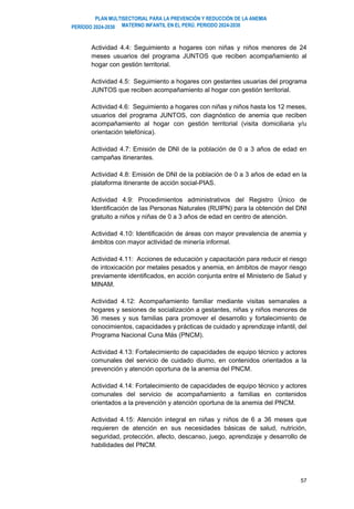 PLAN MULTISECTORIAL PARA LA PREVENCIÓN Y REDUCCIÓN DE LA ANEMIA
MATERNO INFANTIL EN EL PERÚ. PERIODO 2024-2030
PERÍODO 2024-2030
57
Actividad 4.4: Seguimiento a hogares con niñas y niños menores de 24
meses usuarios del programa JUNTOS que reciben acompañamiento al
hogar con gestión territorial.
Actividad 4.5: Seguimiento a hogares con gestantes usuarias del programa
JUNTOS que reciben acompañamiento al hogar con gestión territorial.
Actividad 4.6: Seguimiento a hogares con niñas y niños hasta los 12 meses,
usuarios del programa JUNTOS, con diagnóstico de anemia que reciben
acompañamiento al hogar con gestión territorial (visita domiciliaria y/u
orientación telefónica).
Actividad 4.7: Emisión de DNI de la población de 0 a 3 años de edad en
campañas itinerantes.
Actividad 4.8: Emisión de DNI de la población de 0 a 3 años de edad en la
plataforma itinerante de acción social-PIAS.
Actividad 4.9: Procedimientos administrativos del Registro Único de
Identificación de las Personas Naturales (RUIPN) para la obtención del DNI
gratuito a niños y niñas de 0 a 3 años de edad en centro de atención.
Actividad 4.10: Identificación de áreas con mayor prevalencia de anemia y
ámbitos con mayor actividad de minería informal.
Actividad 4.11: Acciones de educación y capacitación para reducir el riesgo
de intoxicación por metales pesados y anemia, en ámbitos de mayor riesgo
previamente identificados, en acción conjunta entre el Ministerio de Salud y
MINAM.
Actividad 4.12: Acompañamiento familiar mediante visitas semanales a
hogares y sesiones de socialización a gestantes, niñas y niños menores de
36 meses y sus familias para promover el desarrollo y fortalecimiento de
conocimientos, capacidades y prácticas de cuidado y aprendizaje infantil, del
Programa Nacional Cuna Más (PNCM).
Actividad 4.13: Fortalecimiento de capacidades de equipo técnico y actores
comunales del servicio de cuidado diurno, en contenidos orientados a la
prevención y atención oportuna de la anemia del PNCM.
Actividad 4.14: Fortalecimiento de capacidades de equipo técnico y actores
comunales del servicio de acompañamiento a familias en contenidos
orientados a la prevención y atención oportuna de la anemia del PNCM.
Actividad 4.15: Atención integral en niñas y niños de 6 a 36 meses que
requieren de atención en sus necesidades básicas de salud, nutrición,
seguridad, protección, afecto, descanso, juego, aprendizaje y desarrollo de
habilidades del PNCM.
 