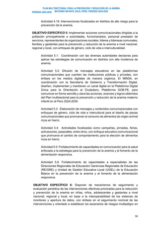 PLAN MULTISECTORIAL PARA LA PREVENCIÓN Y REDUCCIÓN DE LA ANEMIA
MATERNO INFANTIL EN EL PERÚ. PERIODO 2024-2030
PERÍODO 2024-2030
58
Actividad 4.16: Intervenciones focalizadas en distritos de alto riesgo para la
prevención de la anemia.
OBJETIVO ESPECÍFICO 5: Implementar acciones comunicacionales dirigidas a la
población principalmente a autoridades, funcionariados, personal prestador de
servicios, representantes de organizaciones sociales, lideres y lideresas comunales,
familias y gestantes para la prevención y reducción de la anemia a nivel nacional,
regional y local, con enfoques de género, ciclo de vida e interculturalidad.
Actividad 5.1: Coordinación con las diversas autoridades decisoras para
aplicar las estrategias de comunicación en distritos con alta incidencia de
anemia.
Actividad 5.2: Difusión de mensajes educativos en las plataformas
comunicacionales que cuenten las instituciones públicas y privadas, con
énfasis en los medios digitales de manera orgánica. El MINSA, en
coordinación con la Secretaría de Gobierno y Transformación Digital,
diseñan, implementan y mantienen un canal digital en la Plataforma Digital
Única para la Orientación al Ciudadano, Plataforma GOB.PE, para
comunicar en forma sencilla y clara las acciones, avances y logros obtenidos
del Plan multisectorial para la prevención y reducción de la anemia materno
infantil en el Perú 2024-2030
Actividad 5.3: Elaboración de mensajes y contenidos comunicacionales con
enfoques de género, ciclo de vida e intercultural para el diseño de piezas
comunicacionales que promuevan el consumo de alimentos de origen animal
ricos en hierro.
Actividad 5.4: Actividades focalizadas como campañas, jornadas, ferias,
activaciones, pasacalles, entre otros, con enfoque educativo-comunicacional
que promueva el cambio de comportamiento para la elección de alimentos
ricos en hierro.
Actividad 5.5: Fortalecimiento de capacidades en comunicación para la salud
enfocada a la estrategia para la prevención de la anemia y el fomento de la
alimentación responsiva.
Actividad 5.6: Fortalecimiento de capacidades a especialistas de las
Direcciones Regionales de Educación/ Gerencias Regionales de Educación
(RE/GRE) y Unidad de Gestión Educativa Local (UGEL) de la Educación
Básica en la prevención de la anemia y el fomento de la alimentación
responsiva.
OBJETIVO ESPECÍFICO 6: Disponer de mecanismos de seguimiento y
evaluación periódica de las intervenciones efectivas priorizadas para la reducción
y prevención de la anemia en niñas, niños, adolescentes y gestantes a nivel
nacional, regional y local, en base a la interoperabilidad de los sistemas de
monitoreo y apertura de datos, con énfasis en el seguimiento nominal de las
intervenciones y orientado a establecer los escenarios de riesgos multipeligro en
 