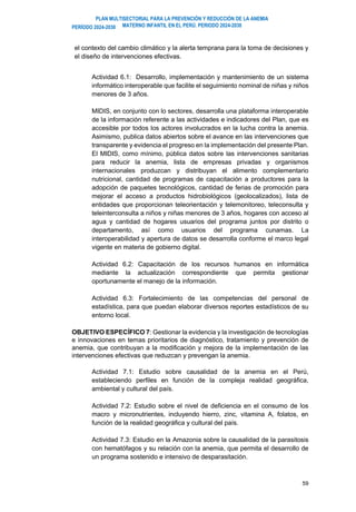 PLAN MULTISECTORIAL PARA LA PREVENCIÓN Y REDUCCIÓN DE LA ANEMIA
MATERNO INFANTIL EN EL PERÚ. PERIODO 2024-2030
PERÍODO 2024-2030
59
el contexto del cambio climático y la alerta temprana para la toma de decisiones y
el diseño de intervenciones efectivas.
Actividad 6.1: Desarrollo, implementación y mantenimiento de un sistema
informático interoperable que facilite el seguimiento nominal de niñas y niños
menores de 3 años.
MIDIS, en conjunto con lo sectores, desarrolla una plataforma interoperable
de la información referente a las actividades e indicadores del Plan, que es
accesible por todos los actores involucrados en la lucha contra la anemia.
Asimismo, publica datos abiertos sobre el avance en las intervenciones que
transparente y evidencia el progreso en la implementación del presente Plan.
El MIDIS, como mínimo, pública datos sobre las intervenciones sanitarias
para reducir la anemia, lista de empresas privadas y organismos
internacionales produzcan y distribuyan el alimento complementario
nutricional, cantidad de programas de capacitación a productores para la
adopción de paquetes tecnológicos, cantidad de ferias de promoción para
mejorar el acceso a productos hidrobiológicos (geolocalizados), lista de
entidades que proporcionan teleorientación y telemonitoreo, teleconsulta y
teleinterconsulta a niños y niñas menores de 3 años, hogares con acceso al
agua y cantidad de hogares usuarios del programa juntos por distrito o
departamento, así como usuarios del programa cunamas. La
interoperabilidad y apertura de datos se desarrolla conforme el marco legal
vigente en materia de gobierno digital.
Actividad 6.2: Capacitación de los recursos humanos en informática
mediante la actualización correspondiente que permita gestionar
oportunamente el manejo de la información.
Actividad 6.3: Fortalecimiento de las competencias del personal de
estadística, para que puedan elaborar diversos reportes estadísticos de su
entorno local.
OBJETIVO ESPECÍFICO 7: Gestionar la evidencia y la investigación de tecnologías
e innovaciones en temas prioritarios de diagnóstico, tratamiento y prevención de
anemia, que contribuyan a la modificación y mejora de la implementación de las
intervenciones efectivas que reduzcan y prevengan la anemia.
Actividad 7.1: Estudio sobre causalidad de la anemia en el Perú,
estableciendo perfiles en función de la compleja realidad geográfica,
ambiental y cultural del país.
Actividad 7.2: Estudio sobre el nivel de deficiencia en el consumo de los
macro y micronutrientes, incluyendo hierro, zinc, vitamina A, folatos, en
función de la realidad geográfica y cultural del país.
Actividad 7.3: Estudio en la Amazonia sobre la causalidad de la parasitosis
con hematófagos y su relación con la anemia, que permita el desarrollo de
un programa sostenido e intensivo de desparasitación.
 