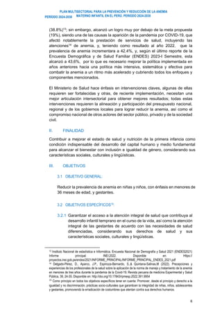 PLAN MULTISECTORIAL PARA LA PREVENCIÓN Y REDUCCIÓN DE LA ANEMIA
MATERNO INFANTIL EN EL PERÚ. PERIODO 2024-2030
PERÍODO 2024-2030
6
(38.8%)13
; sin embargo, alcanzó un logro muy por debajo de la meta propuesta
(19%), siendo una de las causas la aparición de la pandemia por COVID-19, que
afectó notablemente la prestación de servicios de salud, incluyendo las
atenciones14
de anemia, y, teniendo como resultado al año 2022, que la
prevalencia de anemia incrementara a 42.4%, y, según el último reporte de la
Encuesta Demográfica y de Salud Familiar (ENDES) 2023-I Semestre, esta
alcanzó a 43,6%, por lo que es necesario mejorar la política implementada en
años anteriores hacia una política más intensiva, sistemática y efectiva para
combatir la anemia a un ritmo más acelerado y cubriendo todos los enfoques y
componentes mencionados.
El Ministerio de Salud hace énfasis en intervenciones claves, algunas de ellas
requieren ser fortalecidas y otras, de reciente implementación, necesitan una
mejor articulación intersectorial para obtener mejores resultados; todas estas
intervenciones requieren la alineación y participación del presupuesto nacional,
regional y de los gobiernos locales para lograr reducir la anemia, así como el
compromiso nacional de otros actores del sector público, privado y de la sociedad
civil.
II. FINALIDAD
Contribuir a mejorar el estado de salud y nutrición de la primera infancia como
condición indispensable del desarrollo del capital humano y medio fundamental
para alcanzar el bienestar con inclusión e igualdad de género, considerando sus
características sociales, culturales y lingüísticas.
III. OBJETIVOS
3.1 OBJETIVO GENERAL:
Reducir la prevalencia de anemia en niñas y niños, con énfasis en menores de
36 meses de edad, y gestantes.
3.2 OBJETIVOS ESPECÍFICOS15:
3.2.1 Garantizar el acceso a la atención integral de salud que contribuya al
desarrollo infantil temprano en el curso de la vida, así como la atención
integral de las gestantes de acuerdo con las necesidades de salud
diferenciadas, considerando sus derechos de salud y sus
características sociales, culturales y lingüísticas.
13 Instituto Nacional de estadística e Informática. Encuesta Nacional de Demografía y Salud 2021 (ENDES2021)
Informe principal. INEI;2022. Disponible en: Https://
proyectos.inei.gob.pe/endes/2021/INFORME_PRINCIPAL/INFORME_PRINCIPAL_ENDES_2021.pdf
14 Delgado-Pérez, D., Aparco, J.P., Espinoza-Bernardo, S.,& Quintana-Salinas,M (2022). Precepciones y
experiencias de los profesionales de la salud sobre la aplicación de la norma de manejo y tratamiento de la anemia
en menores de tres años durante la pandemia de la Covid-19. Revista peruana de medicina Experimental y Salud
Pública, 39, 24-35. Disponible en: http://doi.org/10.17843/rpmesp.2022.391.9954
15
Como principio en todos los objetivos específicos tener en cuenta: Promover, desde el principio y derecho a la
igualdad y no discriminación, prácticas socio-culturales que garanticen la integridad de niñas, niños, adolescentes
y gestantes, promoviendo la erradicación de costumbres que atentan contra sus derechos humanos.
 
