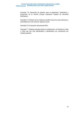 PLAN MULTISECTORIAL PARA LA PREVENCIÓN Y REDUCCIÓN DE LA ANEMIA
MATERNO INFANTIL EN EL PERÚ. PERIODO 2024-2030
PERÍODO 2024-2030
60
Actividad 7.4: Desarrollo de estudios para el diagnóstico, tratamiento y
prevención de la anemia (incluye evaluación impacto de alimentos
fortificados).
Actividad 7.5: Difusión de la evidencia científica hacia los entes decisores y
autoridades de nivel nacional, regional y local.
Actividad 7.6: Evaluación del presente Plan.
Actividad 7.7: Realizar estudios pilotos en poblaciones, con énfasis en niñas
y niños que han sido identificadas e identificados con intoxicación por
metales pesados.
 