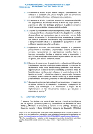 PLAN MULTISECTORIAL PARA LA PREVENCIÓN Y REDUCCIÓN DE LA ANEMIA
MATERNO INFANTIL EN EL PERÚ. PERIODO 2024-2030
PERÍODO 2024-2030
7
3.2.2 Incrementar el acceso al agua potable y segura16
y saneamiento, con
énfasis en la población rural, urbano-marginal y con alta prevalencia
de enfermedades infecciosas e infestaciones parasitarias.
3.2.3 Incrementar el acceso y promover la educación alimentaria saludable
con disponibilidad de alimentos fuente de hierro de origen animal y
proteínas de alto valor biológico, priorizando la población materno
infantil con vulnerabilidad e inseguridad alimentaria.
3.2.4 Asegurar la gestión territorial con el compromiso político, programático
y presupuestal de las entidades en los 3 niveles de gobierno, orientado
al desarrollo de las intervenciones para la prevención y control de la
anemia, implementación de mecanismos de supervisión y vigilancia
que permitan la rendición de cuentas de las y los actores involucrados
y con participación activa de la sociedad civil que garantice el valor
público de las acciones del presente plan.
3.2.5 Implementar acciones comunicacionales dirigidas a la población
principalmente a autoridades, funcionariados, personal prestador de
servicios, representantes de organizaciones sociales, lideres y
lideresas comunales, familias y gestantes para la prevención y
reducción de la anemia a nivel nacional, regional y local, con enfoques
de género, ciclo de vida e interculturalidad.
3.2.6 Disponer de mecanismos de seguimiento y evaluación periódica de las
intervenciones efectivas priorizadas para la reducción y prevención de
la anemia en niñas, niños, adolescentes y gestantes a nivel nacional,
regional y local, en base a la interoperabilidad y apertura de datos, de
los sistemas de monitoreo, con énfasis en el seguimiento nominal de
las intervenciones17 y orientado a establecer los escenarios de riesgos
multipeligro en el contexto del cambio climático y la alerta temprana
para la toma de decisiones y el diseño de intervenciones efectivas.
3.2.7 Gestionar la evidencia y la investigación de tecnologías e innovaciones
en temas prioritarios de diagnóstico, tratamiento y prevención de
anemia, que contribuyan a la modificación y mejora de la
implementación de las intervenciones efectivas que reduzcan y
prevengan la anemia.18
IV. ÁMBITO DE APLICACIÓN
El presente Plan Multisectorial es de alcance nacional y de aplicación obligatoria
por los órganos, organismos públicos y dependencias del Ministerio de Salud
(MINSA), Ministerio de Desarrollo e Inclusión Social (MIDIS), Ministerio de
Desarrollo Agrario y Riego (MIDAGRI), Ministerio de Educación (MINEDU),
16 Según la OPS 2022, el agua segura es aquella que no contiene gérmenes que afecten la salud de las personas que
la toman, ya que estos pueden producir enfermedades agudas causadas principalmente por las bacterias, ejemplo: las
diarreas. https://iris.paho.org/bitstream/handle/10665.2/56014/OPSARG220001_spa.pdf?sequence=5&isAllowed=y
17
En niñas, niños, adolescentes y gestantes, con data desagregada por sexo, edad, identidad étnico-cultural, área
geográfica, discapacidad, condición socioeconómica, lengua indígena u originaria, entre otras variables
18 Ibid.
 