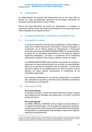 PLAN MULTISECTORIAL PARA LA PREVENCIÓN Y REDUCCIÓN DE LA ANEMIA
MATERNO INFANTIL EN EL PERÚ. PERIODO 2024-2030
PERÍODO 2024-2030
79
6.6 FINANCIAMIENTO
La implementación del presente Plan Multisectorial para el año fiscal 2024 se
financia con cargo al presupuesto institucional de los pliegos involucrados sin
demandar recursos adicionales al Tesoro Público.
Para el año fiscal 2025-2030, los montos son referenciales y no implican un
compromiso definitivo sobre los créditos presupuestarios de los presupuestos para
dichas entidades en los respectivos años.91
6.7 ACCIONES DE MONITOREO, SUPERVISIÓN Y EVALUACIÓN DEL PLAN
6.7.1 De la supervisión y monitoreo
La Dirección General de Intervenciones Estratégicas en Salud Pública, a
través de la Unidad Funcional de Alimentación y Nutrición Saludable, en
coordinación con la Oficina General de Planeamiento y Presupuesto
supervisa y monitorea a las DIRESA/GERESA/DIRIS, de manera periódica,
el avance de las actividades programadas a fin de lograr los objetivos
específicos planteados y, por ende, el cumplimiento de los indicadores
programados, identificar nudos críticos y plantear acciones de mejora.
Las DIRESA/GERESA/DIRIS deben efectuar las acciones de monitoreo y
supervisión de manera periódica dentro de su ámbito de responsabilidad,
dado que los procesos de prestación para la prevención y control de la
anemia se realizan en los establecimientos de salud del primer nivel de
atención, los cuales estarían contribuyendo al cumplimiento de las
actividades programadas.
Las instancias competentes de los sectores, participantes en el presente
plan, realizarán la supervisión y monitoreo de las actividades e indicadores
en el ámbito de su competencia.
6.7.2 De la evaluación del Plan
En el nivel nacional:
El Ministerio de Salud, a través del Instituto Nacional de Salud, realizará
dos evaluaciones de resultados del presente plan, a la mitad y al final del
periodo del mismo.
En el nivel regional:
Las DIRIS, DIRESAs y GERESAs o las que hagan sus veces adecuan a
su realidad el presente plan, a fin de programar evaluaciones periódicas
anuales que permitan medir el avance del cumplimiento de las actividades
programadas, las cuales deberán estar alineadas al logro de los objetivos
específicos del presente Plan.
91
Toda vez que la asignación multianual es revisada y modificada anualmente en función a las condiciones macroeconómicas y fiscales y las prioridades
de gobierno, así como las prioridades de cada entidad en el marco del artículo 7 del Decreto Legislativo N° 1440; asimismo se tendrá en cuenta la
capacidad de ejecución del presupuesto y el cumplimiento de las metas en el plazo establecido en el presente plan para el año 2024
 