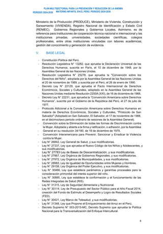 PLAN MULTISECTORIAL PARA LA PREVENCIÓN Y REDUCCIÓN DE LA ANEMIA
MATERNO INFANTIL EN EL PERÚ. PERIODO 2024-2030
PERÍODO 2024-2030
8
Ministerio de la Producción (PRODUCE), Ministerio de Vivienda, Construcción y
Saneamiento (VIVIENDA), Registro Nacional de Identificación y Estado Civil
(RENIEC), Gobiernos Regionales y Gobiernos Locales. Asimismo, es de
referencia para instituciones de cooperación técnica nacional e internacional y las
instituciones privadas, universidades, sociedades científicas, colegios
profesionales, entre otras instituciones vinculadas con labores académicas,
gestión del conocimiento y generación de evidencia.
V. BASE LEGAL
- Constitución Política del Perú.
- Resolución Legislativa N° 13282, que aprueba la Declaración Universal de las
Derechos Humanos, suscrita en París, el 10 de diciembre de 1948, por la
Asamblea General de las Naciones Unidas.
- Resolución Legislativa N° 25278, que aprueba la "Convención sobre los
Derechos del Niño", adoptada por la Asamblea General de las Naciones Unidas
el 20 de noviembre de 1989, y suscrita por el Perú, el 26 de enero de 1990.
- Decreto Ley N° 22129, que aprueba el Pacto Internacional de Derechos
Económicos, Sociales y Culturales, adoptado en la Asamblea General de las
Naciones Unidas mediante Resolución 2200A (XXI), de 16 de diciembre de 1966.
- Decreto Ley N° 22231, que aprueba la “Convención Americana sobre Derechos
Humanos”, suscrita por el Gobierno de la República del Perú, el 27 de julio de
1977.
- Protocolo Adicional a la Convención Americana sobre Derechos Humanos en
materia de Derechos Económicos, Sociales y Culturales, "Protocolo de San
Salvador" (Adoptado en San Salvador, El Salvador, el 17 de noviembre de 1988,
en el decimoctavo periodo ordinario de sesiones de la Asamblea General).
- Convención sobre la Eliminación de todas las formas de Discriminación contra
la Mujer, Adoptada y abierta a la firma y ratificación, o adhesión, por la Asamblea
- General en su resolución 34/180, de 18 de diciembre de 1979.
- Convención Interamericana para Prevenir, Sancionar y Erradicar la Violencia
contra la Mujer.
- Ley N° 26842, Ley General de Salud, y sus modificatorias.
- Ley N° 27337, Ley que aprueba el Nuevo Código de los Niños y Adolescentes, y
sus modificatorias.
- Ley N° 27783 Ley de Bases de Descentralización, y sus modificatorias.
- Ley N° 27867, Ley Orgánica de Gobiernos Regionales, y sus modificatorias.
- Ley N° 27972, Ley Orgánica de Municipalidades, y sus modificatorias.
- Ley N° 28983, Ley de Igualdad de Oportunidades entre Mujeres y Hombres.
- Ley N° 29158, Ley Orgánica del Poder Ejecutivo, y sus modificatorias.
- Ley N° 30466, Ley que establece parámetros y garantías procesales para la
consideración primordial del interés superior del niño.
- Ley N° 30885, Ley que establece la conformación y el funcionamiento de las
Redes Integradas de Salud (RIS).
- Ley N° 31315, Ley de Seguridad Alimentaria y Nutricional.
- Ley N° 30114, Ley de Presupuesto del Sector Público para el Año Fiscal 2014,
creación del Fondo de Estímulo al Desempeño y Logro de Resultados Sociales
(FED).
- Ley N° 30421, Ley Marco de Telesalud, y sus modificatorias.
- Ley N° 31348, Ley que Propone el Enriquecimiento del Arroz en el Perú.
- Decreto Supremo N° 003-2015-MC, Decreto Supremo que aprueba la Política
Nacional para la Transversalización del Enfoque Intercultural.
 