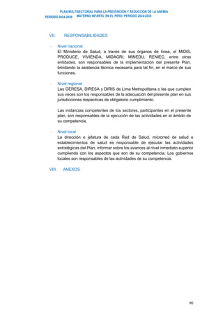 PLAN MULTISECTORIAL PARA LA PREVENCIÓN Y REDUCCIÓN DE LA ANEMIA
MATERNO INFANTIL EN EL PERÚ. PERIODO 2024-2030
PERÍODO 2024-2030
80
VII. RESPONSABILIDADES
- Nivel nacional
El Ministerio de Salud, a través de sus órganos de línea, el MIDIS,
PRODUCE, VIVIENDA, MIDAGRI, MINEDU, RENIEC, entre otras
entidades, son responsables de la implementación del presente Plan,
brindando la asistencia técnica necesaria para tal fin, en el marco de sus
funciones.
- Nivel regional
Las GERESA, DIRESA y DIRIS de Lima Metropolitana o las que cumplen
sus veces son los responsables de la adecuación del presente plan en sus
jurisdicciones respectivas de obligatorio cumplimiento.
Las instancias competentes de los sectores, participantes en el presente
plan, son responsables de la ejecución de las actividades en el ámbito de
su competencia.
- Nivel local
La dirección o jefatura de cada Red de Salud, microrred de salud o
establecimientos de salud es responsable de ejecutar las actividades
estratégicas del Plan, informar sobre los avances al nivel inmediato superior
cumpliendo con los aspectos que son de su competencia. Los gobiernos
locales son responsables de las actividades de su competencia.
VIII. ANEXOS
 
