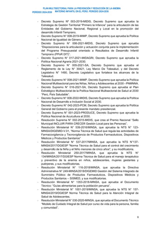 PLAN MULTISECTORIAL PARA LA PREVENCIÓN Y REDUCCIÓN DE LA ANEMIA
MATERNO INFANTIL EN EL PERÚ. PERIODO 2024-2030
PERÍODO 2024-2030
9
- Decreto Supremo Nº 003-2019-MIDIS, Decreto Supremo que aprueba la
Estrategia de Gestión Territorial “Primero la Infancia” para la articulación de las
Entidades del Gobierno Nacional, Regional y Local en la promoción del
desarrollo Infantil Temprano.
- Decreto Supremo N° 008-2019-MIMP, Decreto Supremo que aprueba la Política
Nacional de Igualdad de Género.
- Decreto Supremo N° 006-2021-MIDIS, Decreto Supremo que aprueba
“Disposiciones para la articulación y actuación conjunta para la implementación
del Programa Presupuestal orientado a Resultados de Desarrollo Infantil
Temprano (PPoR DIT)”.
- Decreto Supremo N° 017-2021-MIDAGRI, Decreto Supremo que aprueba la
Política Nacional Agraria 2021-2030.
- Decreto Supremo N° 005-2021-SA, Decreto Supremo que aprueba el
Reglamento de la Ley N° 30421, Ley Marco De Telesalud, y del Decreto
Legislativo N° 1490, Decreto Legislativo que fortalece los alcances de la
Telesalud.
- Decreto Supremo N° 008-2021-MIMP, Decreto Supremo que aprueba la Política
Nacional Multisectorial para las Niñas, Niños y Adolescentes al 2030 - PNMNNA.
- Decreto Supremo N° 016-2021-SA, Decreto Supremo que aprueba el Plan
Estratégico Multisectorial de la Política Nacional Multisectorial de Salud al 2030
“Perú, País Saludable”.
- Decreto Supremo N° 008-2022-MIDIS, Decreto Supremo que aprueba la Política
Nacional de Desarrollo e Inclusión Social al 2030.
- Decreto Supremo N° 042-2023-PCM, Decreto Supremo que aprueba la Política
General del Gobierno para el presente mandato presidencial.
- Decreto Supremo N° 001-2023-PRODUCE, Decreto Supremo que aprueba la
Política Nacional de Acuicultura al 2030.
- Resolución Suprema N° 002-2015-MIDIS, que crea el Premio Nacional “Sello
Municipal INCLUIR PARA CRECER Gestión Local para las Personas”.
- Resolución Ministerial N° 539-2016/MINSA, que aprueba la NTS N° 123-
MINSA/DIGEMID-V.01, “Norma Técnica de Salud que regula las actividades de
Farmacovigilancia y Tecnovigilancia de Productos Farmacéuticos, Dispositivos
Médicos y Productos Sanitarios”
- Resolución Ministerial N° 537-2017/MINSA, que aprueba la NTS N°137-
MINSA/2017/DGIESP "Norma Técnica de Salud para el control del crecimiento
y desarrollo de la Niña y el Niño menores de cinco años", y su modificatoria.
- Resolución Ministerial 250-2017/MINSA, que aprueba la NTS N°
134/MINSA/2017/DGIESP Norma Técnica de Salud para el manejo terapéutico
y preventivo de la anemia en niños, adolescentes, mujeres gestantes y
puérperas, y sus modificatorias.
- Resolución Ministerial N° 116-2018/MINSA, que aprueba la Directiva
Administrativa N° 249-MINSA/2018/DIGEMID Gestión del Sistema Integrado de
Suministro Público de Productos Farmacéuticos, Dispositivos Médicos y
Productos Sanitarios – SISMED, y sus modificatorias.
- Resolución Ministerial N° 1353-2018-MINSA, que aprueba el Documento
Técnico: “Guías alimentarias para la población peruana”.
- Resolución Ministerial N° 1001-2019/MINSA, que aprueba la NTS N° 157-
MINSA/2019/DGIESP Norma Técnica de Salud para la Atención Integral de
Salud de Adolescentes.
- Resolución Ministerial N° 030-2020-MINSA, que aprueba el Documento Técnico
“Modelo de Cuidado Integral de Salud por curso de vida para la persona, familia
y comunidad”.
 