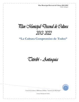 Plan Municipal Decenal de Cultura 2012-2022
                                                                 Titiribí-Antioquia




“La Cultura Compromiso de Todos”




                                                                             1

    Casa de la Cultura y Biblioteca Pública ”Antonio José Restrepo”

                       Consejo Municipal de Cultura
 