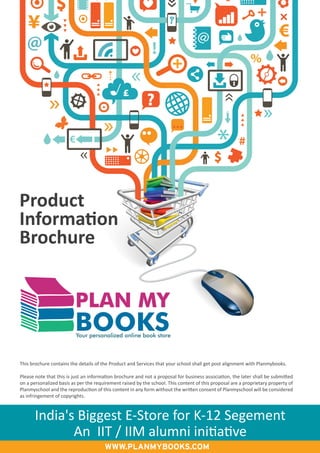 India's Biggest E-Store for K-12 Segement
An IIT / IIM alumni initiative
Product
Information
Brochure
This brochure contains the details of the Product and Services that your school shall get post alignment with Planmybooks.
Please note that this is just an information brochure and not a proposal for business association, the later shall be submitted
on a personalized basis as per the requirement raised by the school. This content of this proposal are a proprietary property of
Planmyschool and the reproduction of this content in any form without the written consent of Planmyschool will be considered
as infringement of copyrights.
Your personalized online book store
PLAN MY
BOOKS
www.planmybooks.com
 