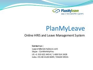 PlanMyLeave
Online HRIS and Leave Management System
Contact us :
support@planmyleave.com
Skype : CanWeHelpYou
US +1 310 622 4434 / 1 408 914 2428
India +91 80 4128 0699 / 93428 59555
 