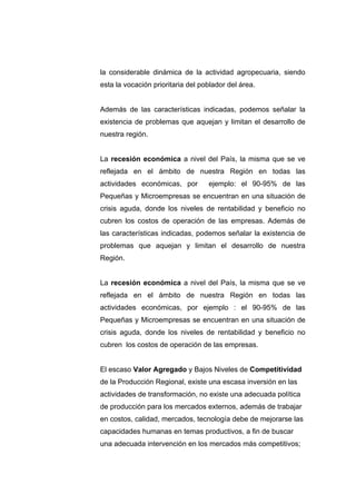 la considerable dinámica de la actividad agropecuaria, siendo
esta la vocación prioritaria del poblador del área.


Además de las características indicadas, podemos señalar la
existencia de problemas que aquejan y limitan el desarrollo de
nuestra región.


La recesión económica a nivel del País, la misma que se ve
reflejada en el ámbito de nuestra Región en todas las
actividades económicas, por        ejemplo: el 90-95% de las
Pequeñas y Microempresas se encuentran en una situación de
crisis aguda, donde los niveles de rentabilidad y beneficio no
cubren los costos de operación de las empresas. Además de
las características indicadas, podemos señalar la existencia de
problemas que aquejan y limitan el desarrollo de nuestra
Región.


La recesión económica a nivel del País, la misma que se ve
reflejada en el ámbito de nuestra Región en todas las
actividades económicas, por ejemplo : el 90-95% de las
Pequeñas y Microempresas se encuentran en una situación de
crisis aguda, donde los niveles de rentabilidad y beneficio no
cubren los costos de operación de las empresas.


El escaso Valor Agregado y Bajos Niveles de Competitividad
de la Producción Regional, existe una escasa inversión en las
actividades de transformación, no existe una adecuada política
de producción para los mercados externos, además de trabajar
en costos, calidad, mercados, tecnología debe de mejorarse las
capacidades humanas en temas productivos, a fin de buscar
una adecuada intervención en los mercados más competitivos;
 