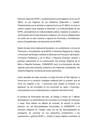 Dirección Nacional MYPE; y posteriormente la promulgación de la Ley Nº
28015, la Ley Orgánica de los Gobiernos Regionales y Locales.
Posteriormente con la entrada en vigencia de la Ley Nº 28015, se crea un
entorno propicio para impulsar el desarrollo y la institucionalidad de las
MYPE, principalmente la institucionalidad pública, mediante la creación y
conformación del Concejo Nacional y Regional, así como la obligatoriedad
de contar con un plan nacional y regional de Promoción y Formalización
para la Competitividad y de Desarrollo de las MYPE.


Dentro de este clima institucional favorable y en cumplimiento a la Ley de
Promoción y Formalización de la MYPE, la Dirección Regional de Trabajo
y Promoción del Empleo mediante la Dirección de Promoción del Empleo,
Formación Profesional y de la Micro y Pequeña Empresa, impulsó y
participó activamente en la conformación del Consejo Regional de la
Micro y Pequeña Empresa - COREMYPE Junín y la formulación del plan
regional; para este propósito, presentó a las instancias competentes del
Gobierno Regional, los planes de acción pertinentes.


Como resultado de estas acciones, se logra formular el Plan regional, la
misma que es un producto, trabajado mediante todo un proceso, que se
inicia con bajadas a las    7 provincias para realizar la consulta y la
aplicación de las encuestas en las provincias de Jauja y Huancayo,
concluyéndose con la sistematización y redacción del informe final.


El proceso de formulación del plan, se trabajo a través de 7 talleres
participativos y la administración de encuestas en la ciudad de Huancayo
y Jauja. Para realizar los talleres de consulta, se articuló un primer
esfuerzo con las Municipalidades provinciales, el COREMYPE y la
Dirección Regional de Trabajo; cada una de las Municipalidades se
encargaron de convocar en sus respectivas jurisdicciones a las
asociaciones y gremios MYPE y brindar el apoyo logístico necesario; el
 