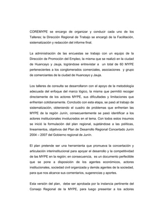COREMYPE se encargo de organizar y conducir cada uno de los
Talleres; la Dirección Regional de Trabajo se encargó de la Facilitación,
sistematización y redacción del informe final.


La administración de las encuestas se trabajo con un equipo de la
Dirección de Promoción del Empleo, la misma que se realizó en la ciudad
de Huancayo y Jauja, lográndose entrevistar a        un total de 60 MYPE
pertenecientes a los conglomerados comerciales, asociaciones y grupo
de comerciantes de la ciudad de Huancayo y Jauja.


Los talleres de consulta se desarrollaron con el apoyo de la metodología
adecuada del enfoque del marco lógico, la misma que permitió recoger
directamente de los actores MYPE, sus dificultades y limitaciones que
enfrentan cotidianamente. Concluido con esta etapa, se pasó al trabajo de
sistematización, obteniendo el cuadro de problemas que enfrentan las
MYPE de la región Junín, consecuentemente se pasó identificar a los
actores institucionales involucrados en el tema. Con todos estos insumos
se inició la formulación del plan regional, sujetándose a las políticas,
lineamientos, objetivos del Plan de Desarrollo Regional Concertado Junín
2004 – 2007 del Gobierno regional de Junín.


El plan pretende ser una herramienta que promueva la concertación y
articulación interinstitucional para apoyar el desarrollo y la competitividad
de las MYPE en la región; en consecuencia, es un documento perfectible
que se pone a disposición de los agentes económicos, actores
institucionales, sociedad civil organizada y demás agentes de la sociedad,
para que nos alcance sus comentarios, sugerencias y aportes.


Esta versión del plan, debe ser aprobada por la instancia pertinente del
Consejo Regional de la MYPE, para luego presentar a los actores
 