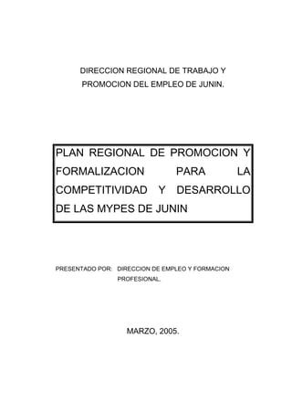DIRECCION REGIONAL DE TRABAJO Y
       PROMOCION DEL EMPLEO DE JUNIN.




PLAN REGIONAL DE PROMOCION Y
FORMALIZACION                   PARA              LA
COMPETITIVIDAD             Y    DESARROLLO
DE LAS MYPES DE JUNIN




PRESENTADO POR: DIRECCION DE EMPLEO Y FORMACION
                PROFESIONAL.




                   MARZO, 2005.
 