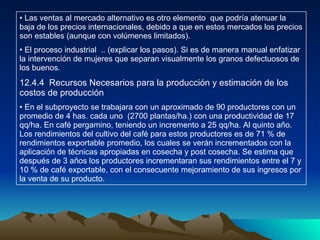 Las ventas al mercado alternativo es otro elemento  que podría atenuar la baja de los precios internacionales, debido a que en estos mercados los precios son estables (aunque con volúmenes limitados). El proceso industrial  .. (explicar los pasos). Si es de manera manual enfatizar la intervención de mujeres que separan visualmente los granos defectuosos de los buenos. 12.4.4  Recursos Necesarios para la producción y estimación de los costos de producción En el subproyecto se trabajara con un aproximado de 90 productores con un promedio de 4 has. cada uno  (2700 plantas/ha.) con una productividad de 17 qq/ha. En café pergamino, teniendo un incremento a 25 qq/ha. Al quinto año. Los rendimientos del cultivo del café para estos productores es de 71 % de rendimientos exportable promedio, los cuales se verán incrementados con la aplicación de técnicas apropiadas en cosecha y post cosecha. Se estima que después de 3 años los productores incrementaran sus rendimientos entre el 7 y 10 % de café exportable, con el consecuente mejoramiento de sus ingresos por la venta de su producto. 