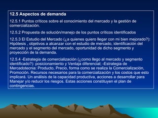 12.5 Aspectos de demanda 12.5.1 Puntos críticos sobre el conocimiento del mercado y la gestión de comercialización. 12.5.2 Propuesta de solución/manejo de los puntos críticos identificados 12.5.3 El Estudio del Mercado (¿a quienes quiero llegar con mi bien mejorado?): Hipótesis , objetivos a alcanzar con el estudio de mercado, identificación del mercado y el segmento del mercado, oportunidad de dicho segmento y proyección de la demanda. 12.5.4 -Estrategia de comercialización (¿como llego al mercado y segmento identificado?): posicionamiento y Ventaja diferencial; -Estrategia de Mercadotecnia: Producto, Precio, forma como se realiza la Comercialización, Promoción. Recursos necesarios para la comercialización y los costos que esto implicará. Un análisis de la capacidad productiva, acciones a desarrollar para Manejar y/o reducir los riesgos. Estas acciones constituyen el plan de contingencias. 