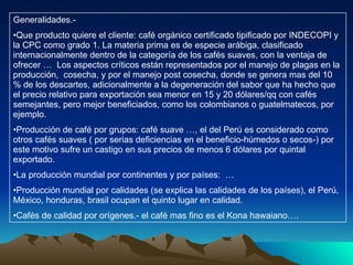 Generalidades.- Que producto quiere el cliente: café orgánico certificado tipificado por INDECOPI y la CPC como grado 1. La materia prima es de especie arábiga, clasificado internacionalmente dentro de la categoría de los cafés suaves, con la ventaja de ofrecer …  Los aspectos críticos están representados por el manejo de plagas en la producción,  cosecha, y por el manejo post cosecha, donde se genera mas del 10 % de los descartes, adicionalmente a la degeneración del sabor que ha hecho que el precio relativo para exportación sea menor en 15 y 20 dólares/qq con cafés semejantes, pero mejor beneficiados, como los colombianos o guatelmatecos, por ejemplo. Producción de café por grupos: café suave …, el del Perú es considerado como otros cafés suaves ( por serias deficiencias en el beneficio-húmedos o secos-) por este motivo sufre un castigo en sus precios de menos 6 dólares por quintal exportado. La producción mundial por continentes y por países:  … Producción mundial por calidades (se explica las calidades de los países), el Perú, México, honduras, brasil ocupan el quinto lugar en calidad. Cafés de calidad por orígenes.- el café mas fino es el Kona hawaiano…. 