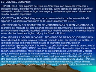 ESTUDIO DEL MERCADO: HIPOTESIS.-El café orgánico del Dpto. de Amazonas, con excelente presencia y agradable sabor, mejorado vía control de plagas, buena técnica de cosecha y un mejor manejo de beneficio húmedo, logra una mayor y creciente aceptación en el mercado mundial de cafés especiales. OBJETIVO A ALCANZAR.-Lograr un incremento sustantivo de las ventas del café orgánico a los países consumidores de la Unión Europea y los EE.UU.. IDENTIFICACION DEL SEGMENTO DE MERCADO PARA EL BIEN MEJORADO.-El segmento del mercado del café orgánico procedente del Amazonas, en cuanto producto sustantivamente mejorado, accederá con mayor nivel de aceptación, al mercado interno suizo, alemán, holandés, ingles, belga y los Estados Unidos. ANALISIS DE LA OPORTUNIDAD DEL SEGMENTO DE MERCADO IDENTIFICADO.- La oportunidad de lograr mayores ventas al mercado suizo, por ejemplo, es factible, en la medida en que el mercado interno suizo es altamente exigente, tanto en presentación, apariencia, sabor e inocuidad. La principal cadena de venta en suiza es el supermercado MIGROS y COOP que tiene 1100 tiendas al menudeo repartidas en cada cantón. Ellos compran el mayor volumen de café orgánico de Centroamérica y México porque en estoas países se ha avanzado mucho en el tratamiento pre y post cosecha del café, lo que garantiza un producto tipo el que lograríamos al final de este proyecto; otra cadena de venta es Holanda en la tostadora denominada SIMON LEVELT. Por otro lado la imagen de cumplimiento que tiene nuestro aliado estratégico con los clientes europeos y la confianza lograda permitirá un aumento sostenido del volumen a vender.  