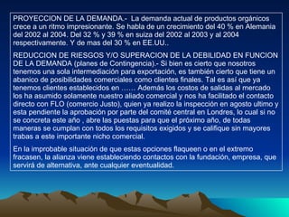 PROYECCION DE LA DEMANDA.-  La demanda actual de productos orgánicos crece a un ritmo impresionante. Se habla de un crecimiento del 40 % en Alemania del 2002 al 2004. Del 32 % y 39 % en suiza del 2002 al 2003 y al 2004 respectivamente. Y de mas del 30 % en EE.UU.. REDUCCION DE RIESGOS Y/O SUPERACION DE LA DEBILIDAD EN FUNCION DE LA DEMANDA (planes de Contingencia).- Si bien es cierto que nosotros tenemos una sola intermediación para exportación, es también cierto que tiene un abanico de posibilidades comerciales como clientes finales. Tal es así que ya tenemos clientes establecidos en …… Además los costos de salidas al mercado los ha asumido solamente nuestro aliado comercial y nos ha facilitado el contacto directo con FLO (comercio Justo), quien ya realizo la inspección en agosto ultimo y esta pendiente la aprobación por parte del comité central en Londres, lo cual si no se concreta este año , abre las puestas para que el próximo año, de todas maneras se cumplan con todos los requisitos exigidos y se califique sin mayores trabas a este importante nicho comercial. En la improbable situación de que estas opciones flaqueen o en el extremo fracasen, la alianza viene estableciendo contactos con la fundación, empresa, que servirá de alternativa, ante cualquier eventualidad.  