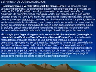 ESTRATEGIA DE COMERCIALIZACION: Posicionamiento y Ventaja diferencial del bien mejorado .- Al lado de la gran ventaja medioambiental que representa el café orgánico procedente de selva alta del norte del Perú, El Exportador, esta logrando ofertar por separado los cafés de Amazonas, de diferentes nichos ecológicos. Así los que proceden de grupos locales ubicados sobre los 1200-2000 msnm, van en conteiner independientes, para aquellos clientes que exigen  alta acidez , como requisito fundamental en sus compras. Igualmente los de procedencia de pisos bajos, y que son granos de menor calibre y menor nivel de acidez, se comercializan como  cafés de acidez media, buen cuerpo y excelente aroma.  El profundo conocimiento del aliado comercial de los diferentes nichos de mercado, favorece la direccionalidad adecuada, sin desperdicio de tiempo, ni de recursos. Estrategia para llegar al segmento de mercado del bien mejorado (estrategia de mercadotecnia):Producto/Precio/Comercialización/Promoción .- La estrategia de mercadotecnia incluye la creación de una marca con empaque especial, que personalice la procedencia del café orgánico mejorado de la selva alta, como defensor del medio ambiente, como parte del pulmón del mundo, como parte de la mayor biodiversidad del planeta. Este producto, con empaque de diferentes tamaños deberá estar presente en puntos de venta minorista no por cierto a un precio bajo, sino a un precio de nicho especial orgánico, que significa que en el sobreprecio que paga el publico lleva implícito un aporte en defensa del medio ambiente . 