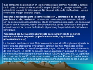 Las campañas de promoción en los mercados suizo, alemán, holandés y búlgaro, serán parte de acuerdos de asociación en participación y corresponsabilidad con operadores internos de estos países. No basta el sello de la certificadora. Hay que crearle una imagen adicional propia. Recursos necesarios para la comercialización y estimación de los costos para llevar a cabo la misma .- Los recursos necesarios para la comercialización son de exclusiva responsabilidad del aliado comercial en esta etapa. Los costos que implican salir al mercado, vienen siendo afrontados desde hace cuatro años por el operador comercial, lo cual ha facilitado el proceso y ha permitido efectividad en el corto plazo. Capacidad productiva del subproyecto para cumplir con la demanda estimada del bien mejorado (superficie sembrada, capacidad de procesamiento, etc.) La demanda insatisfecha será fácilmente cubierta por el café orgánico mejorado. Al tercer año, los productores involucrados, tendrán 360 has. Manejadas con las técnicas aprendidas de control biológico de plagas, labores culturales y tratamiento de post cosecha. La planta de proceso que se alquilada en la ciudad de Chiclayo, tiene capacidad instalada para procesar hasta 100,000 quintales/año. La capacidad de producción de los 90 productores cada uno con 4 has. Promedio que hacen en total 360 has. Al 2007, será de 8280 quintales aproximadamente. O sea a un nivel bajo de la capacidad instalada de la planta procesadora. 