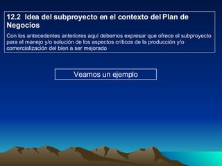 12.2  Idea del subproyecto en el contexto del Plan de Negocios Con los antecedentes anteriores aquí debemos expresar que ofrece el subproyecto para el manejo y/o solución de los aspectos críticos de la producción y/o comercialización del bien a ser mejorado  Veamos un ejemplo 