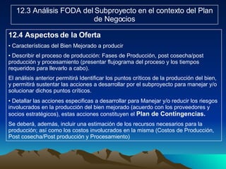 12.3 Análisis FODA del Subproyecto en el contexto del Plan de Negocios 12.4 Aspectos de la Oferta Características del Bien Mejorado a producir Describir el proceso de producción: Fases de Producción, post cosecha/post producción y procesamiento (presentar flujograma del proceso y los tiempos requeridos para llevarlo a cabo). El análisis anterior permitirá Identificar los puntos críticos de la producción del bien, y permitirá sustentar las acciones a desarrollar por el subproyecto para manejar y/o solucionar dichos puntos críticos. Detallar las acciones especificas a desarrollar para Manejar y/o reducir los riesgos involucrados en la producción del bien mejorado (acuerdo con los proveedores y socios estratégicos), estas acciones constituyen el  Plan de Contingencias. Se deberá, además, incluir una estimación de los recursos necesarios para la producción; así como los costos involucrados en la misma (Costos de Producción, Post cosecha/Post producción y Procesamiento) 