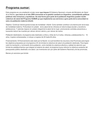 Programa sumar:
Este programa es una ampliación al plan nacer que impuso El Gobierno Nacional, a través del Ministerio de Salud
de la Nación, que inicio en el año 2005 innovando en la gestión sanitaria en Argentina, consolidando políticas
públicas más inclusivas y equitativas. De esta forma gran parte de la población Argentina pueden recibir
cobertura de salud del Programa SUMAR ya que implementa sus servicios a gran parte de la comunidad no
solo a la población materno-infantil.
Objetivo: Continuar disminuyendo la tasa de mortalidad infantil. Como también contribuir a la disminución de la tasa
de mortalidad materna. Profundizar el cuidado de la salud de los niños/as en toda la etapa escolar y durante la
adolescencia. Y además mejorar el cuidado integral de la salud de la mujer, promoviendo controles preventivos y
buscando reducir las muertes por cáncer cérvico uterino y por cáncer de mama.
Población destinataria: el programa esta destinado a niños y niñas de 0 a 5 años, niños/as y adolescentes 6 a 19
años, mujeres embarazadas, e incluye a mujeres de 20 hasta 64 años.
Financiamiento: El financiamiento esta dado por la Nación, la cual transfiere los recursos a las Provincias para lograr
los objetivos propuestos por el programa a fin de brindar la cobertura de salud a la población destinada. Para lograr
cubrir la inscripción y nominación de la población, como también la cobertura efectiva y calidad de atención que
brinda los establecimientos que integran el sistema de salud, el programa busca reforzar la cobertura existente del
presupuesto público destinado a la salud. Las inversiones son por parte del Gobierno Nacional y de las provincias.
Bienes y/o servicios que brinda:
 