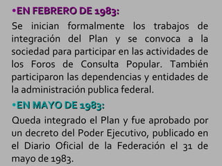 EN FEBRERO DE 1983: Se inician formalmente los trabajos de integración del Plan y se convoca a la sociedad para participar en las actividades de los Foros de Consulta Popular. También participaron las dependencias y entidades de la administración publica federal. EN MAYO DE 1983: Queda integrado el Plan y fue aprobado por un decreto del Poder Ejecutivo, publicado en el Diario Oficial de la Federación el 31 de mayo de 1983. 