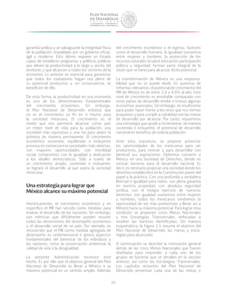 20
garantía jurídica y se salvaguarde la integridad física
de la población, respaldado por un gobierno eficaz,
ágil y moderno. Esto último requiere un Estado
capaz de establecer programas y políticas públicas
que eleven la productividad a lo largo y ancho del
territorio, y que alcancen a todos los sectores de la
economía. Lo anterior es esencial para garantizar
que todos los ciudadanos hagan uso pleno de
su potencial productivo y, en consecuencia, se
beneficien de ello.
De esta forma, la productividad en una economía
es uno de los determinantes fundamentales
del crecimiento económico. Sin embargo,
el Plan Nacional de Desarrollo enfatiza que
no es el crecimiento un fin en sí mismo para
la sociedad mexicana. El crecimiento es el
medio que nos permitirá alcanzar como país
un mejor nivel de vida para la población, una
sociedad más equitativa y una vía para abatir la
pobreza de manera permanente. El crecimiento
económico sostenido, equilibrado e incluyente
provoca en consecuencia sociedades más abiertas,
con mayores oportunidades, con movilidad
social, compromiso con la igualdad y dedicación
a los ideales democráticos. Sólo a través de
un crecimiento amplio, sostenido e incluyente,
se logrará el desarrollo al que aspira la sociedad
mexicana.
Una estrategia para lograr que
México alcance su máximo potencial
Históricamente, el crecimiento económico y en
específico el PIB han servido como medidas para
evaluar el desarrollo de las naciones. Sin embargo,
son métricas que difícilmente pueden resumir
todas las dimensiones del desempeño económico
y el desarrollo social de un país. Por ejemplo, es
reconocido que el PIB como medida agregada de
desempeño es unidimensional e ignora aspectos
fundamentales del bienestar de los individuos y
las naciones, como la conservación ambiental, la
calidad de vida o la desigualdad.
La presente Administración reconoce este
hecho. Es por ello que el objetivo general del Plan
Nacional de Desarrollo es llevar a México a su
máximo potencial en un sentido amplio. Además
del crecimiento económico o el ingreso, factores
como el desarrollo humano, la igualdad sustantiva
entre mujeres y hombres, la protección de los
recursosnaturales,lasalud,educación,participación
política y seguridad, forman parte integral de la
visión que se tiene para alcanzar dicho potencial.
La transformación de México es una responsa-
bilidad que no se puede eludir. En ausencia de
reformas relevantes, el potencial de crecimiento del
PIB de México es de entre 3.0 y 4.0% al año. Este
nivel de crecimiento es envidiable comparado con
otros países de desarrollo similar e incluso algunas
economías avanzadas. Sin embargo, es insuficiente
para poder hacer frente a los retos que nos hemos
propuesto y para cumplir a cabalidad con las metas
de desarrollo por alcanzar. Por tanto, requerimos
una estrategia que ayude a incrementar, de manera
sostenida e incluyente, el potencial de desarrollo
nacional en beneficio de toda la población.
Ante esta coyuntura, se propone potenciar
las oportunidades de los mexicanos para ser
productivos, para innovar y para desarrollar con
plenitud sus aspiraciones. Debemos convertir a
México en una Sociedad de Derechos, donde no
existan barreras para el desarrollo nacional. Es
decir, es necesario propiciar una sociedad donde los
derechos establecidos en la Constitución pasen del
papel a la práctica. Con una profunda y verdadera
libertad e igualdad para todos, con plena garantía
en nuestra propiedad, con absoluta seguridad
jurídica, con el íntegro ejercicio de nuestros
derechos, con igualdad sustantiva entre mujeres
y hombres, todos los mexicanos tendremos la
oportunidad de ser más productivos y llevar así a
México hacia su máximo potencial. Para lograr esta
condición se proponen cinco Metas Nacionales
y tres Estrategias Transversales, enfocadas a
resolver las barreras identificadas. De manera
esquemática, la Figura 1.1 resume el objetivo del
Plan Nacional de Desarrollo, las metas y estra-
tegias para alcanzarlo.
A continuación se describe la motivación general
detrás de las cinco Metas Nacionales que fueron
diseñadas para responder a cada uno de los
grupos de barreras que se detallan en la sección
anterior, así como las Estrategias Transversales.
Los capítulos restantes del Plan Nacional de
Desarrollo presentan cada una de las metas y
 