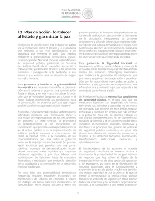 39
I.2. Plan de acción: fortalecer
al Estado y garantizar la paz
El objetivo de un México en Paz es lograr un pacto
social fortalecido entre el Estado y la ciudadanía
que responda a los retos democráticos y de
seguridad que enfrenta el país. Esto implica
fortalecer la gobernabilidad democrática; garan-
tizar la Seguridad Nacional; mejorar las condiciones
de seguridad pública; garantizar un Sistema
de Justicia Penal eficaz, expedito, imparcial y
transparente; garantizar el respeto a los derechos
humanos; y salvaguardar a la población, a sus
bienes y a su entorno ante un desastre de origen
natural o humano.
Para promover y fortalecer la gobernabilidad
democrática es necesario consolidar la colabora-
ción entre poderes y propiciar una comunicación
fluida y eficaz, y en ese marco fortalecer la rela-
ción con el Honorable Congreso de la Unión y el
Poder Judicial, promoviendo las condiciones para
la construcción de acuerdos políticos que hagan
posible las reformas que nuestro país requiere.
Asimismo, es fundamental impulsar un federalismo
articulado, mediante una coordinación eficaz y
una mayor corresponsabilidad de los tres órdenes
de gobierno. En este sentido, se promoverá
un replanteamiento de los mecanismos de
coordinación, que permita una mayor transparencia
en el actuar público y en la implementación de
políticas públicas comunes o concurrentes, así
como la claridad frente a la ciudadanía de las
responsabilidades que cada orden de gobierno
tiene en la arquitectura institucional. Se promo-
verán iniciativas que permitan, por una parte,
culminar procesos de descentralización incon-
clusos, así como revisar aquellos que requieran
esfuerzos regionales, y por otra delinear una
redistribución de funciones hacia las entidades
federativas y municipios que mejore la atención
de la ciudadanía y la promoción de un desarrollo
regional equilibrado.
Por otro lado, una gobernabilidad democrática
fortalecida requiere establecer estrategias de
prevención y de solución de conflictos a través
del diálogo, así como mantener mecanismos de
comunicación entre grupos sociales y entre los
partidos políticos. Es indispensable perfeccionar los
canales de participación para atender las demandas
de la ciudadanía, transparentar las acciones
del gobierno y difundir valores que propicien el de-
sarrollo de una cultura democrática en el país. Con
políticas que alienten la construcción de ciudadanía
se fortalecerá la capacidad del Estado y se promo-
verá una nueva relación de corresponsabilidad entre
los diversos actores que integran la sociedad.
Para garantizar la Seguridad Nacional se
requiere una política que identifique y prevenga la
actualización de fenómenos que pretendan atentar
contra los intereses estratégicos nacionales;
que fortalezca la generación de inteligencia; que
promueva esquemas de cooperación y coordina-
ción con las autoridades municipales, estatales y
federales; y que garantice un equipamiento, una
infraestructura y un marco legal que responda a las
amenazas que enfrenta el país.
Un México en Paz busca mejorar las condiciones
de seguridad pública en el país para que los
mexicanos transiten con seguridad, sin temor,
ejerciendo sus derechos y garantías en un marco
de libertades. Las acciones en este ámbito estarán
enfocadas a combatir los delitos que más afectan
a la población. Para ello, se plantea trabajar en
dos planos complementarios: el de la prevención
social de la violencia y el de la contención del delito
mediante intervenciones policiales oportunas y
efectivas. Los principios que guiarán las políticas
de seguridad pública contenidas en estos dos
planos son: planeación, prevención, protección y
respeto a los derechos humanos; coordinación;
transformación institucional; evaluación y
retroalimentación.
El fortalecimiento de las acciones en materia
de seguridad contribuirá de manera directa a
incrementar la productividad de un gran número
de negocios que hoy sufren el flagelo de la
inseguridad en forma de altos costos de operación
y de transporte, así como en la disminución de
recursos disponibles para el funcionamiento y
expansión de su escala productiva. En este sentido,
una mayor seguridad es una acción con la que se
tiende a democratizar la productividad porque
fortalece el ambiente de negocios en el que operan
todas las empresas y las unidades de producción
del país, y es conducente a una mejor asignación
 