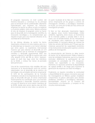 65
El posgrado representa el nivel cumbre del
Sistema Educativo y constituye la vía principal
para la formación de los profesionales altamente
especializados que requieren las industrias,
empresas, la ciencia, la cultura, el arte, la medicina
y el servicio público, entre otros. México enfrenta
el reto de impulsar el posgrado como un factor
para el desarrollo de la investigación científica, la
innovación tecnológica y la competitividad que
requiere el país para una inserción eficiente en la
sociedad de la información.
En las últimas décadas, la nación ha hecho
importantes esfuerzos en esta materia, pero no a
la velocidad que se requiere y con menor celeridad
que otros países. La experiencia internacional
muestra que para detonar el desarrollo en CTI
es conveniente que la inversión en investigación
científica y desarrollo experimental (IDE) sea
superior o igual al 1% del PIB. En nuestro país, esta
cifra alcanzó 0.5% del PIB en 2012, represen-
tando el nivel más bajo entre los miembros
de la OCDE, e incluso fue menor al promedio
latinoamericano.
Una de las características más notables del caso
mexicano es la desvinculación entre los actores
relacionados con el desarrollo de la ciencia y la
tecnología, y las actividades del sector empresarial.
El 34% de los participantes de la Consulta
Ciudadana coincide en la importancia de esta idea
para el desarrollo del país. El sector empresarial
históricamente ha contribuido poco a la inversión
en investigación y desarrollo, situación contraria
a la que se observa en otros países miembros de
la OCDE, donde este sector aporta más del 50%
de la inversión total en este rubro. Lo anterior es
en parte resultado de la falta de vinculación del
sector empresarial con los grupos y centros de
investigación científica y tecnológica existentes
en el país, así como por la falta de más centros de
investigación privados.
Si bien se han alcanzado importantes logros
en algunas áreas (como biotecnología, medio
ambiente, ingeniería, entre otras), un incremento
de la inversión pública y privada debe ir de la
mano con el fortalecimiento de los mecanismos
de vinculación para traducirse en una mayor
productividad. Es necesario alinear las visiones de
todos los actores del Sistema de CTI para que las
empresas aprovechen las capacidades existentes
en las instituciones de educación superior y centros
públicos de investigación.
La desarticulación del Sistema se debe revertir
al interior de la Administración Pública Federal y
entre las entidades federativas, que en su mayoría
estimulan débilmente la participación de sus
sociedades en actividades de CTI, desaprove-
chando sus capacidades y sus vocaciones.
Asimismo, es necesario aumentar la disponibilidad
de capital semilla o de riesgo para incentivar la
generación de empresas con base tecnológica.
Finalmente, se requiere consolidar la continuidad
y disponibilidad de los apoyos necesarios para que
los investigadores en México puedan establecer
compromisos en plazos adecuados para abordar
problemas científicos y tecnológicos relevantes,
permitiéndoles situarse en la frontera del
conocimiento y la innovación, y competir en los
circuitos internacionales.
 