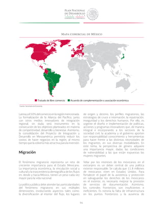 96
Mapa comercial de México
Latinayel50%delcomercioenlaregiónmencionada.
La formalización de la Alianza del Pacífico, junto
con otros medios innovadores de integración
regional, sin duda será instrumento en la
consecución de los objetivos planteados en materia
de competitividad, desarrollo y bienestar. Asimismo,
la consolidación del Proyecto de Integración y
Desarrollo en Mesoamérica permitiría reducir los
costos de hacer negocios en la región, al mismo
tiempo que la volvería más atractiva para la inversión.
Migración
El fenómeno migratorio representa un reto de
creciente importancia para el Estado Mexicano.
La importancia económica, la vinculación social y
cultural y la trascendencia demográfica de los flujos
en, desde y hacia México, tienen un peso cada vez
mayor para la vida nacional.
La política pública debe atender las particularidades
del fenómeno migratorio en sus múltiples
dimensiones, involucrando aspectos tales como:
la diversificación al interior del flujo, los lugares
de origen y destino, los perfiles migratorios, las
estrategias de cruce e internación, la repatriación,
inseguridad y los derechos humanos. Por ello, es
urgente el diseño e implementación de políticas,
acciones y programas innovadores que, de manera
integral e incorporando a los sectores de la
sociedad civil, la academia y el gobierno aporten
con responsabilidad conocimiento y herramientas
para hacer frente a las distintas necesidades de
los migrantes, en sus diversas modalidades. En
este tema, la perspectiva de género adquiere
una importancia mayor, dadas las condiciones
de vulnerabilidad a las que están expuestas las
mujeres migrantes.
Velar por los intereses de los mexicanos en el
extranjero es un deber central de una política
exterior responsable. Se calcula que 11.8 millones
de mexicanos viven en Estados Unidos. Para
fortalecer el papel de la asistencia y protección
en salvaguardar los derechos de los mexicanos
en el exterior, es necesario mejorar la provisión
de servicios de documentación. Asimismo,
los controles fronterizos son insuficientes e
ineficientes. Es notoria la falta de infraestructura
en los puntos fronterizos y la ausencia de
Tratado de libre comercio Acuerdo de complementación o asociación económica
Fuente: Secretaría de Economía.
 