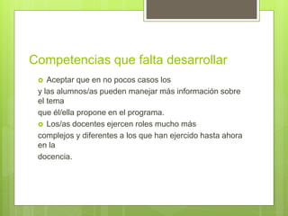 Competencias que falta desarrollar
 Aceptar que en no pocos casos los
y las alumnos/as pueden manejar más información sobre
el tema
que él/ella propone en el programa.
 Los/as docentes ejercen roles mucho más
complejos y diferentes a los que han ejercido hasta ahora
en la
docencia.
 