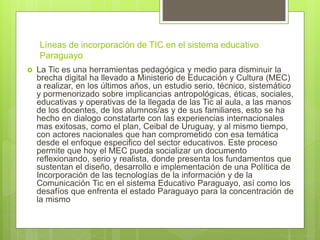 Líneas de incorporación de TIC en el sistema educativo
Paraguayo
 La Tic es una herramientas pedagógica y medio para disminuir la
brecha digital ha llevado a Ministerio de Educación y Cultura (MEC)
a realizar, en los últimos años, un estudio serio, técnico, sistemático
y pormenorizado sobre implicancias antropológicas, éticas, sociales,
educativas y operativas de la llegada de las Tic al aula, a las manos
de los docentes, de los alumnos/as y de sus familiares, esto se ha
hecho en dialogo constatarte con las experiencias internacionales
mas exitosas, como el plan, Ceibal de Uruguay, y al mismo tiempo,
con actores nacionales que han comprometido con esa temática
desde el enfoque especifico del sector educativos. Este proceso
permite que hoy el MEC pueda socializar un documento
reflexionando, serio y realista, donde presenta los fundamentos que
sustentan el diseño, desarrollo e implementación de una Política de
Incorporación de las tecnologías de la información y de la
Comunicación Tic en el sistema Educativo Paraguayo, así como los
desafíos que enfrenta el estado Paraguayo para la concentración de
la mismo
 