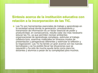 Síntesis acerca de la institución educativa con
relación a la incorporación de las TIC.
 Las Tic son herramientas esenciales de trabajo y aprendizaje en
la sociedad actual donde la generación, procesamiento y
transmisión de información es un factor esencial de poder y
productividad, en consecuencia, resulta cada vez mas necesario
educar las Tic, ya que permiten recrear ambientes
organizaciones de aprendizaje complejos, estimular el trabajo
colabora torio, examinar materiales en diversos modos de
presentación y perspectivas diferentes y estimular la reflexión y
la negociación. Las Tic ha tenido un gran avance con las nuevas
tecnologías y se ha podido llevar las situaciones que se
requieren y ha sido de mucha ayuda tanto como para los
docentes y alumnos a pesar de su complejidad para muchos.
 