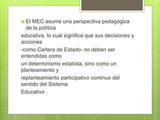  El MEC asume una perspectiva pedagógica
de la política
educativa, lo cual significa que sus decisiones y
acciones
-como Cartera de Estado- no deben ser
entendidas como
un determinismo estatista, sino como un
planteamiento y
replanteamiento participativo continuo del
sentido del Sistema
Educativo
 