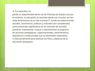  Lo educativo no
pierde su especificidad dentro de las Políticas de Estado sino por
el contrario, la educación es asumida desde sus vínculos con las
otras dimensiones de la vida humana17, donde los determinantes
sociales, económicos, políticos y culturales son considerados
como elementos significativos en el momento de concebir,
planificar, implementar, evaluar y retroalimentar el programa
de acciones pedagógicas, organizacionales, administrativas,
legislativas e institucionales que se desarrollan sistemática
e intencionalmente para alcanzar los fines y objetivos de la
educación paraguaya.
 