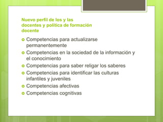 Nuevo perfil de los y las
docentes y política de formación
docente
 Competencias para actualizarse
permanentemente
 Competencias en la sociedad de la información y
el conocimiento
 Competencias para saber religar los saberes
 Competencias para identificar las culturas
infantiles y juveniles
 Competencias afectivas
 Competencias cognitivas
 