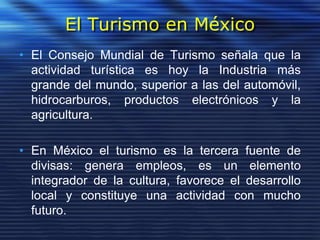 El Turismo en México
• El Consejo Mundial de Turismo señala que la
actividad turística es hoy la Industria más
grande del mundo, superior a las del automóvil,
hidrocarburos, productos electrónicos y la
agricultura.
• En México el turismo es la tercera fuente de
divisas: genera empleos, es un elemento
integrador de la cultura, favorece el desarrollo
local y constituye una actividad con mucho
futuro.
 
